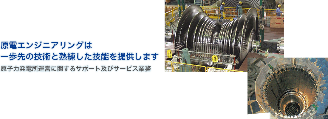 原電エンジニアリングは
一歩先の技術と熟練した技能を提供します - 原子力発電所運営に関するサポート及びサービス業務