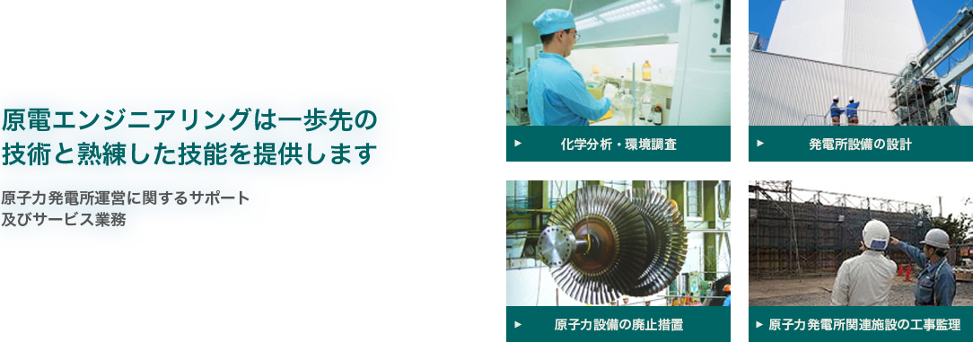 原電エンジニアリングは
一歩先の技術と熟練した技能を提供します - 原子力発電所運営に関するサポート及びサービス業務